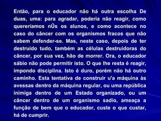 Então, para o educador não há outra escolha De duas, uma: para agradar, poderia não reagir, como quereríamos nós os alunos, e como acontece no caso do câncer com os organismos fracos que não sabem defender-se. Mas, neste caso, depois de ter destruído tudo, também as células destruidoras do câncer, por sua vez, hão de morrer. Ora, o educador sábio não pode permitir isto. O que lhe resta é reagir, impondo disciplina. Isto é duro, porém não há outro caminho. Esta tentativa de construir u'a máquina às avessas dentro da máquina regular, ou uma república inimiga dentro de um Estado organizado, ou um câncer dentro de um organismo sadio, ameaça a função de bem que o educador, custe o que custar, há de cumprir. 