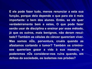 E ele pode fazer tudo, menos renunciar a esta sua função, porque dela depende o que para ele é mais importante: o bem dos alunos. Então, se ele quer verdadeiramente bem a estes, O que pode fazer senão usar de disciplina e ensinar por esse método, já que os outros, mais benignos, não deram resul-tado? Também as células do câncer quereriam viver. Mas somos nós, porventura, cruéis quando as afastamos cortando o tumor? Também os crimino-sos quereriam gozar a vida à sua maneira, e poderemos nós considerar-nos ruins quando, em defesa da sociedade, os isolamos nas prisões? 