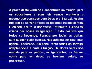A prova desta verdade é encontrada no mundo: para os educadores e suas leis vemos acontecer o mesmo que acontece com Deus e a Sua Lei. Assim, Ele tem de salvar à força os rebeldes inconscientes. O chicote é duro. A dor existe. Entretanto, ela não foi criada por nossa imaginação. É fato positivo que todos conhecemos. Penetra por todas as portas, sem sequer pedir licença. Não adianta ser rico, inte­ligente, poderoso. Ela sabe, toma todas as formas, adaptando-se a cada situação. Há dores feitas sob medida para os pobres, os ignorantes, os fracos, como para os ricos, os homens cultos, os poderosos.  