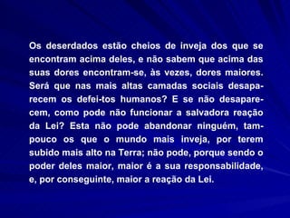 Os deserdados estão cheios de inveja dos que se encontram acima deles, e não sabem que acima das suas dores encontram-se, às vezes, dores maiores. Será que nas mais altas camadas sociais desapa-recem os defei­tos humanos? E se não desapare-cem, como pode não funcionar a salvadora reação da Lei? Esta não pode abandonar ninguém, tam-pouco os que o mundo mais inveja, por terem subido mais alto na Terra; não pode, porque sendo o poder deles maior, maior é a sua responsabilidade, e, por conseguinte, maior a reação da Lei.  