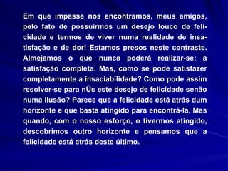 Em que impasse nos encontramos, meus amigos, pelo fato de possuirmos um desejo louco de feli-cidade e termos de viver numa realidade de insa-tisfação e de dor! Estamos presos neste contraste. Almejamos o que nunca poderá realizar-se: a satisfação completa. Mas, como se pode satisfazer completamente a insaciabilidade? Como pode assim resolver-se para nós este desejo de felicidade senão numa ilusão? Parece que a felicidade está atrás dum horizonte e que basta atingido para encontrá-la. Mas quando, com o nosso esforço, o tivermos atingido, descobrimos outro horizonte e pensamos que a felicidade está atrás deste último.  