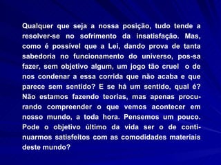 Qualquer que seja a nossa posição, tudo tende a resolver-se no sofrimento da insatisfação. Mas, como é possível que a Lei, dando prova de tanta sabedoria no funcionamento do universo, pos­sa fazer, sem objetivo algum, um jogo tão cruel  o de nos condenar a essa corrida que não acaba e que parece sem sentido? E se há um sentido, qual é? Não estamos fazendo teorias, mas apenas procu-rando compreender o que vemos acontecer em nosso mundo, a toda hora. Pensemos um pouco. Pode o objetivo último da vida ser o de conti-nuarmos satisfeitos com as comodidades materiais deste mundo?  
