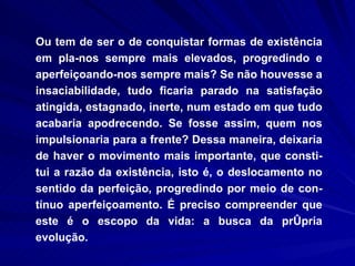 Ou tem de ser o de conquistar formas de existência em pla­nos sempre mais elevados, progredindo e aperfeiçoando-nos sempre mais? Se não houvesse a insaciabilidade, tudo ficaria parado na satisfação atingida, estagnado, inerte, num estado em que tudo acabaria apodrecendo. Se fosse assim, quem nos impulsionaria para a frente? Dessa maneira, deixaria de haver o movimento mais importante, que consti-tui a razão da existência, isto é, o deslocamento no sentido da perfeição, progredindo por meio de con-tínuo aperfeiçoamento. É preciso compreender que este é o escopo da vida: a busca da própria evolução.  