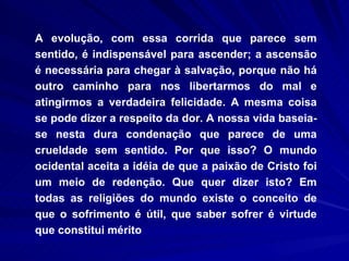 A evolução, com essa corrida que parece sem sentido, é indispensável para ascender; a ascensão é necessária para chegar à salvação, porque não há outro caminho para nos libertarmos do mal e atingirmos a verdadeira felicidade. A mesma coisa se pode dizer a respeito da dor. A nossa vida baseia-se nesta dura condenação que parece de uma crueldade sem sentido. Por que isso? O mundo ocidental aceita a idéia de que a paixão de Cristo foi um meio de redenção. Que quer dizer isto? Em todas as religiões do mundo existe o conceito de que o sofrimento é útil, que saber sofrer é virtude que constitui mérito  
