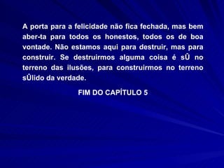 A porta para a felicidade não fica fechada, mas bem aber­ta para todos os honestos, todos os de boa vontade. Não estamos aqui para destruir, mas para construir. Se destruirmos alguma coisa é só no terreno das ilusões, para construirmos no terreno sólido da verdade. FIM DO CAPÍTULO 5 