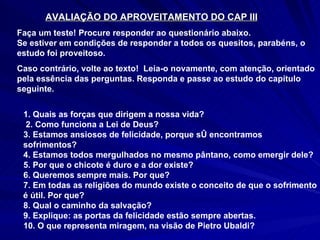 AVALIAÇÃO DO APROVEITAMENTO DO CAP III Faça um teste! Procure responder ao questionário abaixo. Se estiver em condições de responder a todos os quesitos, parabéns, o estudo foi proveitoso.  Caso contrário, volte ao texto!  Leia-o novamente, com atenção, orientado pela essência das perguntas. Responda e passe ao estudo do capítulo seguinte.  1. Quais as forças que dirigem a nossa vida? 2. Como funciona a Lei de Deus? 3. Estamos ansiosos de felicidade, porque só encontramos sofrimentos? 4. Estamos todos mergulhados no mesmo pântano, como emergir dele?  5. Por que o chicote é duro e a dor existe? 6. Queremos sempre mais. Por que? 7. Em todas as religiões do mundo existe o conceito de que o sofrimento é útil. Por que? 8. Qual o caminho da salvação? 9. Explique: as portas da felicidade estão sempre abertas. 10. O que representa miragem, na visão de Pietro Ubaldi? 