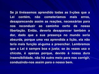 Se já tivéssemos aprendido todas as li­ções que a Lei contém, não cometeríamos mais erros, desaparecendo assim as reações, necessárias para nos reconduzir ao caminho certo da nossa libertação. Então, deveria desaparecer também a dor, dado que a sua presença no mundo seria absurda, porque uma vez aprendida a lição, ela não teria mais função al­guma a preencher. Lembremos que a Lei é sempre boa e justa; se às vezes usa o chicote, é apenas porque, devido à nossa dura insensibilidade, não há outro meio para nos corrigir, conduzindo-nos assim para o nosso bem. 