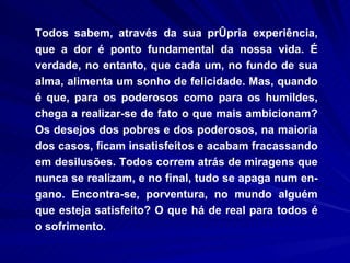 Todos sabem, através da sua própria experiência, que a dor é ponto fundamental da nossa vida. É verdade, no entanto, que cada um, no fundo de sua alma, alimenta um sonho de felicidade. Mas, quando é que, para os poderosos como para os humildes, chega a realizar-se de fato o que mais ambicionam? Os desejos dos pobres e dos poderosos, na maioria dos casos, ficam insatisfeitos e acabam fracassando em desilusões. Todos correm atrás de miragens que nunca se realizam, e no final, tudo se apaga num en­gano. Encontra-se, porventura, no mundo alguém que esteja satisfeito? O que há de real para todos é o sofrimento. 