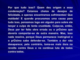 Por que tudo isso? Quem deu origem a essa condenação? Estamos cheios de desejos de felicidade, e apenas encontramos sofrimentos! Que maldade! E quando procuramos uma causa para tudo isso, pensamos logo em alguém para sobre ele lançar a culpa de tanta crueldade. Culpa-se, então, Deus por ter feito obra errada ou o próximo que deveria comportar-se de outra maneira. Mas, isso nada resolve, porque Deus permanece inatingível e o próximo sabe defender-se. Também a dor não desaparece; pelo contrário, toma-se mais dura na revolta contra Deus e na contínua luta de todos contra todos. 