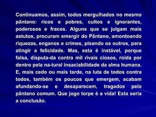Continuamos, assim, todos mergulhados no mesmo pântano: ricos e pobres, cultos e ignorantes, poderosos e fracos. Alguns que se julgam mais astutos, procuram emergir do Pântano, amontoando riquezas, enganos e crimes, pisando os outros, para atingir a felicidade. Mas, esta é instável, porque falsa, disputa­da contra mil rivais ciosos, roída por dentro pela na­tural insaciabilidade da alma humana. E, mais cedo ou mais tarde, na luta de todos contra todos, também os poucos que emergem, acabam afundando-se e desaparecem, tragados pelo pântano comum. Que jogo torpe é a vida! Esta seria a conclusão. 