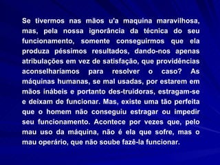 Se tivermos nas mãos u'a maquina maravilhosa, mas, pela nossa ignorância da técnica do seu funcionamento, somente conseguirmos que ela produza péssimos resultados, dando-nos apenas atribulações em vez de satisfação, que providências aconselharíamos para resolver o caso? As máquinas humanas, se mal usadas, por estarem em mãos inábeis e portanto des­truidoras, estragam-se e deixam de funcionar. Mas, existe uma tão perfeita que o homem não conseguiu estragar ou impedir seu funcionamento. Acontece por vezes que, pelo mau uso da máquina, não é ela que sofre, mas o mau operário, que não soube fazê-la funcionar.  