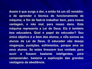 Assim é que surge a dor, e então há um só remédio: o de aprender a técnica do funcionamento da máquina; a fim de fazê-la trabalhar bem, para nossa vantagem, e não mal, para nosso dano. Esta máquina representa a Lei de Deus. Ela é também boa educadora. Qual o papel do educador? Seu único objetivo é o bem dos alunos, e nós somos os alunos da Lei de Deus. O educador não deseja vinganças, punições, sofrimentos, porque ama os seus alunos. Se estes tivessem boa vontade para ouvir e fossem bastante inteligentes, para compreender, bastaria a explicação das grandes vantagens da obediência.  