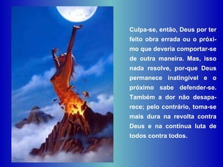 Culpa-se, então, Deus por ter feito obra errada ou o próxi-mo que deveria comportar-se de outra maneira. Mas, isso nada resolve, por­que Deus permanece inatingível e o próximo sabe defender-se. Também a dor não desapa-rece; pelo contrário, toma-se mais dura na revolta contra Deus e na contínua luta de todos contra todos. 