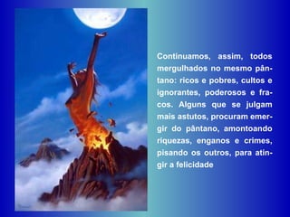 Continuamos, assim, todos mergulhados no mesmo pân-tano: ricos e pobres, cultos e ignorantes, poderosos e fra-cos. Alguns que se julgam mais astutos, procuram emer-gir do pântano, amontoando riquezas, enganos e crimes, pisando os outros, para atin-gir a felicidade  