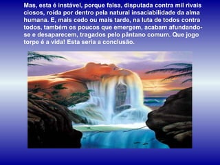 Mas, esta é instável, porque falsa, disputada contra mil rivais ciosos, roída por dentro pela natural insaciabilidade da alma humana. E, mais cedo ou mais tarde, na luta de todos contra todos, também os poucos que emergem, acabam afundando-se e desaparecem, tragados pelo pântano comum. Que jogo torpe é a vida! Esta seria a conclusão.  
