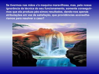Se tivermos nas mãos u'a maquina maravilhosa, mas, pela nossa ignorância da técnica do seu funcionamento, somente conseguir-mos que ela produza pés­simos resultados, dando-nos apenas atribulações em vez de satisfação, que providências aconselha-ríamos para resolver o caso? 