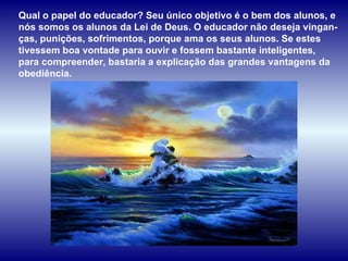 Qual o papel do educador? Seu único objetivo é o bem dos alunos, e nós somos os alunos da Lei de Deus. O educador não deseja vingan-ças, punições, sofrimentos, porque ama os seus alunos. Se estes tivessem boa vontade para ouvir e fossem bastante inteligentes, para compreender, bastaria a explicação das grandes vantagens da obediência.  