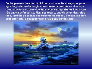 Então, para o educador não há outra escolha De duas, uma: para agradar, poderia não reagir, como quereríamos nós os alunos, e como acontece no caso do câncer com os organismos fracos que não sabem defender-se. Mas, neste caso, depois de ter destruído tudo, também as células destruidoras do câncer, por sua vez, hão de morrer. Ora, o educador sábio não pode permitir isto.  