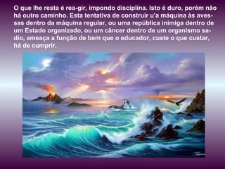 O que lhe resta é rea­gir, impondo disciplina. Isto é duro, porém não há outro caminho. Esta tentativa de construir u'a máquina às aves-sas dentro da máquina regular, ou uma república inimiga dentro de um Estado organizado, ou um câncer dentro de um organismo sa-dio, ameaça a função de bem que o educador, custe o que custar, há de cumprir.  