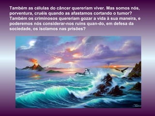 Também as células do câncer quereriam viver. Mas somos nós, porventura, cruéis quando as afastamos cortando o tumor? Também os criminosos quereriam gozar a vida à sua maneira, e poderemos nós considerar-nos ruins quan­do, em defesa da sociedade, os isolamos nas prisões? 