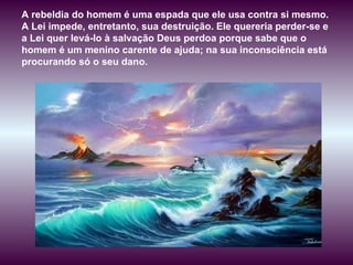 A rebeldia do homem é uma espada que ele usa contra si mesmo. A Lei impede, entretanto, sua destruição. Ele quereria perder-se e a Lei quer levá-lo à salvação Deus perdoa porque sabe que o homem é um menino carente de ajuda; na sua inconsciência está procurando só o seu dano.  