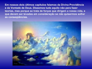 Em nossos dois últimos capítulos falamos da Divina Providência e da Vontade de Deus. Dissemos tudo aquilo não para fazer teorias, mas porque se trata de forças que dirigem a nossa vida, e que devem ser levadas em consideração se não quisermos sofrer as conseqüências.  