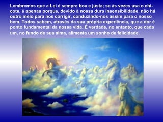 Lembremos que a Lei é sempre boa e justa; se às vezes usa o chi-cote, é apenas porque, devido à nossa dura insensibilidade, não há outro meio para nos corrigir, conduzindo-nos assim para o nosso bem. Todos sabem, através da sua própria experiência, que a dor é ponto fundamental da nossa vida. É verdade, no entanto, que cada um, no fundo de sua alma, alimenta um sonho de felicidade.  