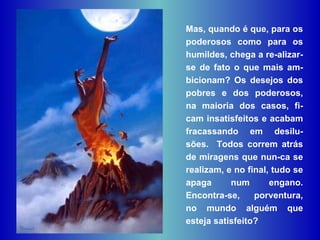 Mas, quando é que, para os poderosos como para os humildes, chega a re-alizar-se de fato o que mais am-bicionam? Os desejos dos pobres e dos poderosos, na maioria dos casos, fi-cam insatisfeitos e acabam fracassando em desilu-sões.  Todos correm atrás de miragens que nun-ca se realizam, e no final, tudo se apaga num engano. Encontra-se, porventura, no mundo alguém que esteja satisfeito?  