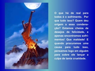 O que há de real para todos é o sofrimento.  Por que tudo isso? Quem deu origem a essa condena-ção? Estamos cheios de desejos de felicidade, e apenas encontramos sofri-mentos! Que maldade! E quando procuramos uma causa para tudo isso, pensamos logo em alguém para sobre ele lançar a culpa de tanta crueldade.  