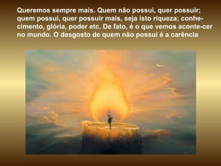 Queremos sempre mais. Quem não possui, quer possuir; quem possui, quer possuir mais, seja isto riqueza; conhe-cimento, glória, poder etc. De fato, é o que vemos aconte-cer no mundo. O desgosto de quem não possui é a carência  