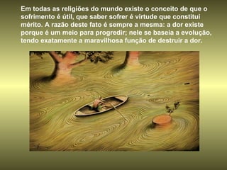 Em todas as religiões do mundo existe o conceito de que o sofrimento é útil, que saber sofrer é virtude que constitui mérito. A razão deste fato é sempre a mesma: a dor existe porque é um meio para progredir; nele se baseia a evolução, tendo exatamente a maravilhosa função de destruir a dor.  