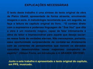EXPLICAÇÕES NECESSÁRIAS O texto deste trabalho é uma síntese do texto original da obra de Pietro Ubaldi, apresentada de forma atraente, envolvendo imagens e sons. A metodologia recomenda que, em seguida, se faça a leitura do capítulo original do livro.  “O contato direto com a expressiva e poderosa linguagem de “ Sua Voz ” que dita a obra é um momento mágico, capaz de falar intimamente à alma do leitor e imprescindível para aquele que deseja saciar-se nessa fonte de verdades eternas. Não menospreze, portanto, essa oportunidade surpreendente de contatar-se diretamente com as correntes de pensamentos que movem os elevados conceitos desenvolvidos nesse majestoso compêndio do espírito”. (Gilson Freire, em Introdução à A GRANDE SÍNTESE) Junto a este trabalho é apresentado o texto original do capítulo, em PPS, musicado.  