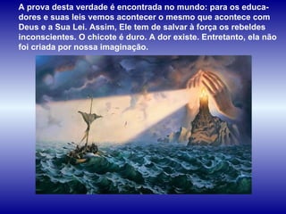 A prova desta verdade é encontrada no mundo: para os educa-dores e suas leis vemos acontecer o mesmo que acontece com Deus e a Sua Lei. Assim, Ele tem de salvar à força os rebeldes inconscientes. O chicote é duro. A dor existe. Entretanto, ela não foi criada por nossa imaginação.  