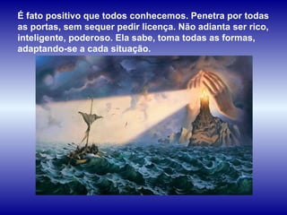 É fato positivo que todos conhecemos. Penetra por todas as portas, sem sequer pedir licença. Não adianta ser rico, inteligente, poderoso. Ela sabe, toma todas as formas, adaptando-se a cada situação.  