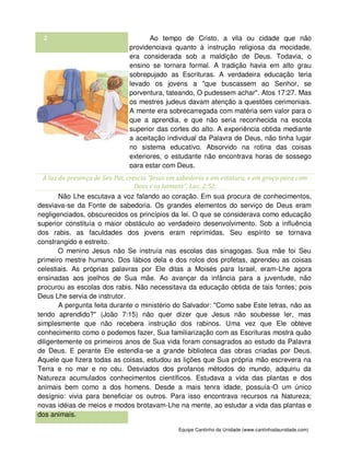 Equipe Cantinho da Unidade (www.cantinhodaunidade.com)
2 Ao tempo de Cristo, a vila ou cidade que não
providenciava quanto à instrução religiosa da mocidade,
era considerada sob a maldição de Deus. Todavia, o
ensino se tornara formal. A tradição havia em alto grau
sobrepujado as Escrituras. A verdadeira educação teria
levado os jovens a "que buscassem ao Senhor, se
porventura, tateando, O pudessem achar". Atos 17:27. Mas
os mestres judeus davam atenção a questões cerimoniais.
A mente era sobrecarregada com matéria sem valor para o
que a aprendia, e que não seria reconhecida na escola
superior das cortes do alto. A experiência obtida mediante
a aceitação individual da Palavra de Deus, não tinha lugar
no sistema educativo. Absorvido na rotina das coisas
exteriores, o estudante não encontrava horas de sossego
para estar com Deus.
À luz da presença de Seu Pai, crescia "Jesus em sabedoria e em estatura, e em graça para com
Deus e os homens". Luc. 2:52.
Não Lhe escutava a voz falando ao coração. Em sua procura de conhecimentos,
desviava-se da Fonte de sabedoria. Os grandes elementos do serviço de Deus eram
negligenciados, obscurecidos os princípios da lei. O que se considerava como educação
superior constituía o maior obstáculo ao verdadeiro desenvolvimento. Sob a influência
dos rabis, as faculdades dos jovens eram reprimidas. Seu espírito se tornava
constrangido e estreito.
O menino Jesus não Se instruía nas escolas das sinagogas. Sua mãe foi Seu
primeiro mestre humano. Dos lábios dela e dos rolos dos profetas, aprendeu as coisas
celestiais. As próprias palavras por Ele ditas a Moisés para Israel, eram-Lhe agora
ensinadas aos joelhos de Sua mãe. Ao avançar da infância para a juventude, não
procurou as escolas dos rabis. Não necessitava da educação obtida de tais fontes; pois
Deus Lhe servia de instrutor.
A pergunta feita durante o ministério do Salvador: "Como sabe Este letras, não as
tendo aprendido?" (João 7:15) não quer dizer que Jesus não soubesse ler, mas
simplesmente que não recebera instrução dos rabinos. Uma vez que Ele obteve
conhecimento como o podemos fazer, Sua familiarização com as Escrituras mostra quão
diligentemente os primeiros anos de Sua vida foram consagrados ao estudo da Palavra
de Deus. E perante Ele estendia-se a grande biblioteca das obras criadas por Deus.
Aquele que fizera todas as coisas, estudou as lições que Sua própria mão escrevera na
Terra e no mar e no céu. Desviados dos profanos métodos do mundo, adquiriu da
Natureza acumulados conhecimentos científicos. Estudava a vida das plantas e dos
animais bem como a dos homens. Desde a mais tenra idade, possuía-O um único
desígnio: vivia para beneficiar os outros. Para isso encontrava recursos na Natureza;
novas idéias de meios e modos brotavam-Lhe na mente, ao estudar a vida das plantas e
dos animais.
 