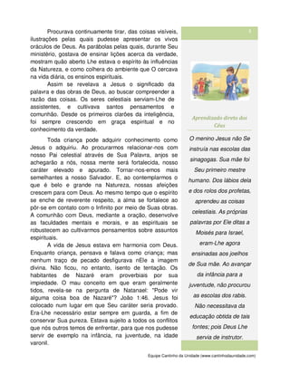 Equipe Cantinho da Unidade (www.cantinhodaunidade.com)
3Procurava continuamente tirar, das coisas visíveis,
ilustrações pelas quais pudesse apresentar os vivos
oráculos de Deus. As parábolas pelas quais, durante Seu
ministério, gostava de ensinar lições acerca da verdade,
mostram quão aberto Lhe estava o espírito às influências
da Natureza, e como colhera do ambiente que O cercava
na vida diária, os ensinos espirituais.
Assim se revelava a Jesus o significado da
palavra e das obras de Deus, ao buscar compreender a
razão das coisas. Os seres celestiais serviam-Lhe de
assistentes, e cultivava santos pensamentos e
comunhão. Desde os primeiros clarões da inteligência,
foi sempre crescendo em graça espiritual e no
conhecimento da verdade.
Toda criança pode adquirir conhecimento como
Jesus o adquiriu. Ao procurarmos relacionar-nos com
nosso Pai celestial através de Sua Palavra, anjos se
achegarão a nós, nossa mente será fortalecida, nosso
caráter elevado e apurado. Tornar-nos-emos mais
semelhantes a nosso Salvador. E, ao contemplarmos o
que é belo e grande na Natureza, nossas afeições
crescem para com Deus. Ao mesmo tempo que o espírito
se enche de reverente respeito, a alma se fortalece ao
pôr-se em contato com o Infinito por meio de Suas obras.
A comunhão com Deus, mediante a oração, desenvolve
as faculdades mentais e morais, e as espirituais se
robustecem ao cultivarmos pensamentos sobre assuntos
espirituais.
A vida de Jesus estava em harmonia com Deus.
Enquanto criança, pensava e falava como criança; mas
nenhum traço de pecado desfigurava nEle a imagem
divina. Não ficou, no entanto, isento de tentação. Os
habitantes de Nazaré eram proverbiais por sua
impiedade. O mau conceito em que eram geralmente
tidos, revela-se na pergunta de Natanael: "Pode vir
alguma coisa boa de Nazaré"? João 1:46. Jesus foi
colocado num lugar em que Seu caráter seria provado.
Era-Lhe necessário estar sempre em guarda, a fim de
conservar Sua pureza. Estava sujeito a todos os conflitos
que nós outros temos de enfrentar, para que nos pudesse
servir de exemplo na infância, na juventude, na idade
varonil.
Aprendizado direto dos
Céus
O menino Jesus não Se
instruía nas escolas das
sinagogas. Sua mãe foi
Seu primeiro mestre
humano. Dos lábios dela
e dos rolos dos profetas,
aprendeu as coisas
celestiais. As próprias
palavras por Ele ditas a
Moisés para Israel,
eram-Lhe agora
ensinadas aos joelhos
de Sua mãe. Ao avançar
da infância para a
juventude, não procurou
as escolas dos rabis.
Não necessitava da
educação obtida de tais
fontes; pois Deus Lhe
servia de instrutor.
 
