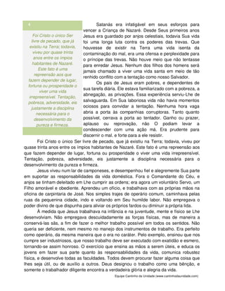 Equipe Cantinho da Unidade (www.cantinhodaunidade.com)
4 Satanás era infatigável em seus esforços para
vencer a Criança de Nazaré. Desde Seus primeiros anos
Jesus era guardado por anjos celestiais, todavia Sua vida
foi uma longa luta contra os poderes das trevas. Que
houvesse de existir na Terra uma vida isenta da
contaminação do mal, era uma ofensa e perplexidade para
o príncipe das trevas. Não houve meio que não tentasse
para enredar Jesus. Nenhum dos filhos dos homens será
jamais chamado a viver uma vida santa em meio de tão
renhido conflito com a tentação como nosso Salvador.
Os pais de Jesus eram pobres, e dependentes de
sua tarefa diária. Ele estava familiarizado com a pobreza, a
abnegação, as privações. Essa experiência serviu-Lhe de
salvaguarda. Em Sua laboriosa vida não havia momentos
ociosos para convidar a tentação. Nenhuma hora vaga
abria a porta às companhias corruptoras. Tanto quanto
possível, cerrava a porta ao tentador. Ganho ou prazer,
aplauso ou reprovação, não O podiam levar a
condescender com uma ação má. Era prudente para
discernir o mal, e forte para a ele resistir.
Foi Cristo o único Ser
livre de pecado, que já
existiu na Terra; todavia,
viveu por quase trinta
anos entre os ímpios
habitantes de Nazaré.
Este fato é uma
repreensão aos que
fazem depender de lugar,
fortuna ou prosperidade o
viver uma vida
irrepreensível. Tentação,
pobreza, adversidade, eis
justamente a disciplina
necessária para o
desenvolvimento da
pureza e firmeza.
Foi Cristo o único Ser livre de pecado, que já existiu na Terra; todavia, viveu por
quase trinta anos entre os ímpios habitantes de Nazaré. Este fato é uma repreensão aos
que fazem depender de lugar, fortuna ou prosperidade o viver uma vida irrepreensível.
Tentação, pobreza, adversidade, eis justamente a disciplina necessária para o
desenvolvimento da pureza e firmeza.
Jesus viveu num lar de camponeses, e desempenhou fiel e alegremente Sua parte
em suportar as responsabilidades da vida doméstica. Fora o Comandante do Céu, e
anjos se tinham deleitado em Lhe cumprir as ordens; era agora um voluntário Servo, um
Filho amorável e obediente. Aprendeu um ofício, e trabalhava com as próprias mãos na
oficina de carpintaria de José. Nos simples trajes de operário comum, caminhava pelas
ruas da pequenina cidade, indo e voltando em Seu humilde labor. Não empregava o
poder divino de que dispunha para aliviar os próprios fardos ou diminuir a própria lida.
À medida que Jesus trabalhava na infância e na juventude, mente e físico se Lhe
desenvolviam. Não empregava descuidadamente as forças físicas, mas de maneira a
conservá-las sãs, a fim de fazer o melhor trabalho possível em todos os sentidos. Não
queria ser deficiente, nem mesmo no manejo dos instrumentos de trabalho. Era perfeito
como operário, da mesma maneira que o era no caráter. Pelo exemplo, ensinou que nos
cumpre ser industriosos, que nosso trabalho deve ser executado com exatidão e esmero,
tornando-se assim honroso. O exercício que ensina as mãos a serem úteis, e educa os
jovens em fazer sua parte quanto às responsabilidades da vida, comunica robustez
física, e desenvolve todas as faculdades. Todos devem procurar fazer alguma coisa que
lhes seja útil, ou de auxílio a outros. Deus designou o trabalho como uma bênção, e
somente o trabalhador diligente encontra a verdadeira glória e alegria da vida.
 