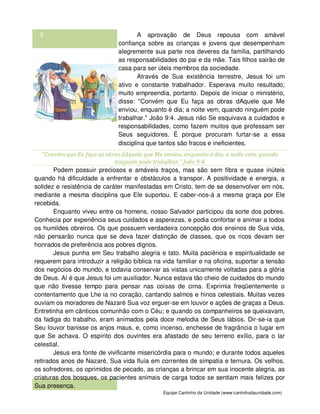 Equipe Cantinho da Unidade (www.cantinhodaunidade.com)
5 A aprovação de Deus repousa com amável
confiança sobre as crianças e jovens que desempenham
alegremente sua parte nos deveres da família, partilhando
as responsabilidades do pai e da mãe. Tais filhos sairão de
casa para ser úteis membros da sociedade.
Através de Sua existência terrestre, Jesus foi um
ativo e constante trabalhador. Esperava muito resultado;
muito empreendia, portanto. Depois de iniciar o ministério,
disse: "Convém que Eu faça as obras dAquele que Me
enviou, enquanto é dia; a noite vem, quando ninguém pode
trabalhar." João 9:4. Jesus não Se esquivava a cuidados e
responsabilidades, como fazem muitos que professam ser
Seus seguidores. É porque procuram furtar-se a essa
disciplina que tantos são fracos e ineficientes.
"Convém que Eu faça as obras dAquele que Me enviou, enquanto é dia; a noite vem, quando
ninguém pode trabalhar." João 9:4.
Podem possuir preciosos e amáveis traços, mas são sem fibra e quase inúteis
quando há dificuldade a enfrentar e obstáculos a transpor. A positividade e energia, a
solidez e resistência de caráter manifestadas em Cristo, tem de se desenvolver em nós,
mediante a mesma disciplina que Ele suportou. E caber-nos-á a mesma graça por Ele
recebida.
Enquanto viveu entre os homens, nosso Salvador participou da sorte dos pobres.
Conhecia por experiência seus cuidados e asperezas, e podia confortar e animar a todos
os humildes obreiros. Os que possuem verdadeira concepção dos ensinos de Sua vida,
não pensarão nunca que se deva fazer distinção de classes, que os ricos devam ser
honrados de preferência aos pobres dignos.
Jesus punha em Seu trabalho alegria e tato. Muita paciência e espiritualidade se
requerem para introduzir a religião bíblica na vida familiar e na oficina, suportar a tensão
dos negócios do mundo, e todavia conservar as vistas unicamente voltadas para a glória
de Deus. Aí é que Jesus foi um auxiliador. Nunca estava tão cheio de cuidados do mundo
que não tivesse tempo para pensar nas coisas de cima. Exprimia freqüentemente o
contentamento que Lhe ia no coração, cantando salmos e hinos celestiais. Muitas vezes
ouviam os moradores de Nazaré Sua voz erguer-se em louvor e ações de graças a Deus.
Entretinha em cânticos comunhão com o Céu; e quando os companheiros se queixavam,
da fadiga do trabalho, eram animados pela doce melodia de Seus lábios. Dir-se-ia que
Seu louvor banisse os anjos maus, e, como incenso, enchesse de fragrância o lugar em
que Se achava. O espírito dos ouvintes era afastado de seu terreno exílio, para o lar
celestial.
Jesus era fonte de vivificante misericórdia para o mundo; e durante todos aqueles
retirados anos de Nazaré, Sua vida fluía em correntes de simpatia e ternura. Os velhos,
os sofredores, os oprimidos de pecado, as crianças a brincar em sua inocente alegria, as
criaturas dos bosques, os pacientes animais de carga todos se sentiam mais felizes por
Sua presença.
 