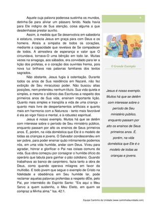 Equipe Cantinho da Unidade (www.cantinhodaunidade.com)
6Aquele cuja palavra poderosa sustinha os mundos,
detinha-Se para aliviar um pássaro ferido. Nada havia
para Ele indigno de Sua atenção, coisa alguma a que
desdenhasse prestar auxílio.
Assim, à medida que Se desenvolvia em sabedoria
e estatura, crescia Jesus em graça para com Deus e os
homens. Atraía a simpatia de todos os corações,
mediante a capacidade que revelava de Se compadecer
de todos. A atmosfera de esperança e valor que O
circundava, tornava-O uma bênção em todo lar. Muitas
vezes na sinagoga, aos sábados, era convidado para ler a
lição dos profetas, e o coração dos ouvintes fremia, pois
nova luz brilhava nas palavras familiares dos textos
sagrados.
Não obstante, Jesus fugia à ostentação. Durante
todos os anos de Sua residência em Nazaré, não fez
exibição de Seu miraculoso poder. Não buscou altas
posições, nem pretendeu nenhum título. Sua vida quieta e
simples, e mesmo o silêncio das Escrituras a respeito dos
primeiros anos de Sua vida, ensinam importante lição.
Quanto mais simples e tranqüila a vida de uma criança -
quanto mais livre de despertamentos artificiais e quanto
mais em harmonia com a Natureza - tanto mais favorável
é ela ao vigor físico e mental, e à robustez espiritual.
Jesus é nosso exemplo. Muitos há que se detêm
com interesse sobre o período de Seu ministério público,
enquanto passam por alto os ensinos de Seus primeiros
anos. É, porém, na vida doméstica que Ele é o modelo de
todas as crianças e jovens. O Salvador condescendeu em
ser pobre, para poder ensinar quão intimamente podemos
nós, em uma vida humilde, andar com Deus. Viveu para
agradar, honrar e glorificar o Pai nas coisas comuns da
vida. Sua obra começou por consagrar o humilde ofício do
operário que labuta para ganhar o pão cotidiano. Quando
trabalhava ao banco de carpinteiro, fazia tanto a obra de
Deus, como quando operava milagres em favor da
multidão. E todo jovem que segue o exemplo de Cristo na
fidelidade e obediência em Seu humilde lar, pode
reclamar aquelas palavras proferidas a respeito dEle, pelo
Pai, por intermédio do Espírito Santo: "Eis aqui o Meu
Servo a quem sustenho, o Meu Eleito, em quem se
compraz a Minha alma." Isa. 42:1.
O Grande Exemplo
Jesus é nosso exemplo.
Muitos há que se detêm
com interesse sobre o
período de Seu
ministério público,
enquanto passam por
alto os ensinos de Seus
primeiros anos. É,
porém, na vida
doméstica que Ele é o
modelo de todas as
crianças e jovens.
 