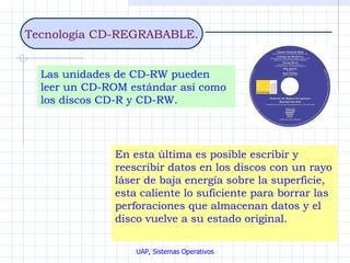 Tecnología CD-REGRABABLE. Las unidades de CD-RW pueden leer un CD-ROM estándar así como los discos CD-R y CD-RW. En esta última es posible escribir y reescribir datos en los discos con un rayo láser de baja energía sobre la superficie, esta caliente lo suficiente para borrar las perforaciones que almacenan datos y el disco vuelve a su estado original.   