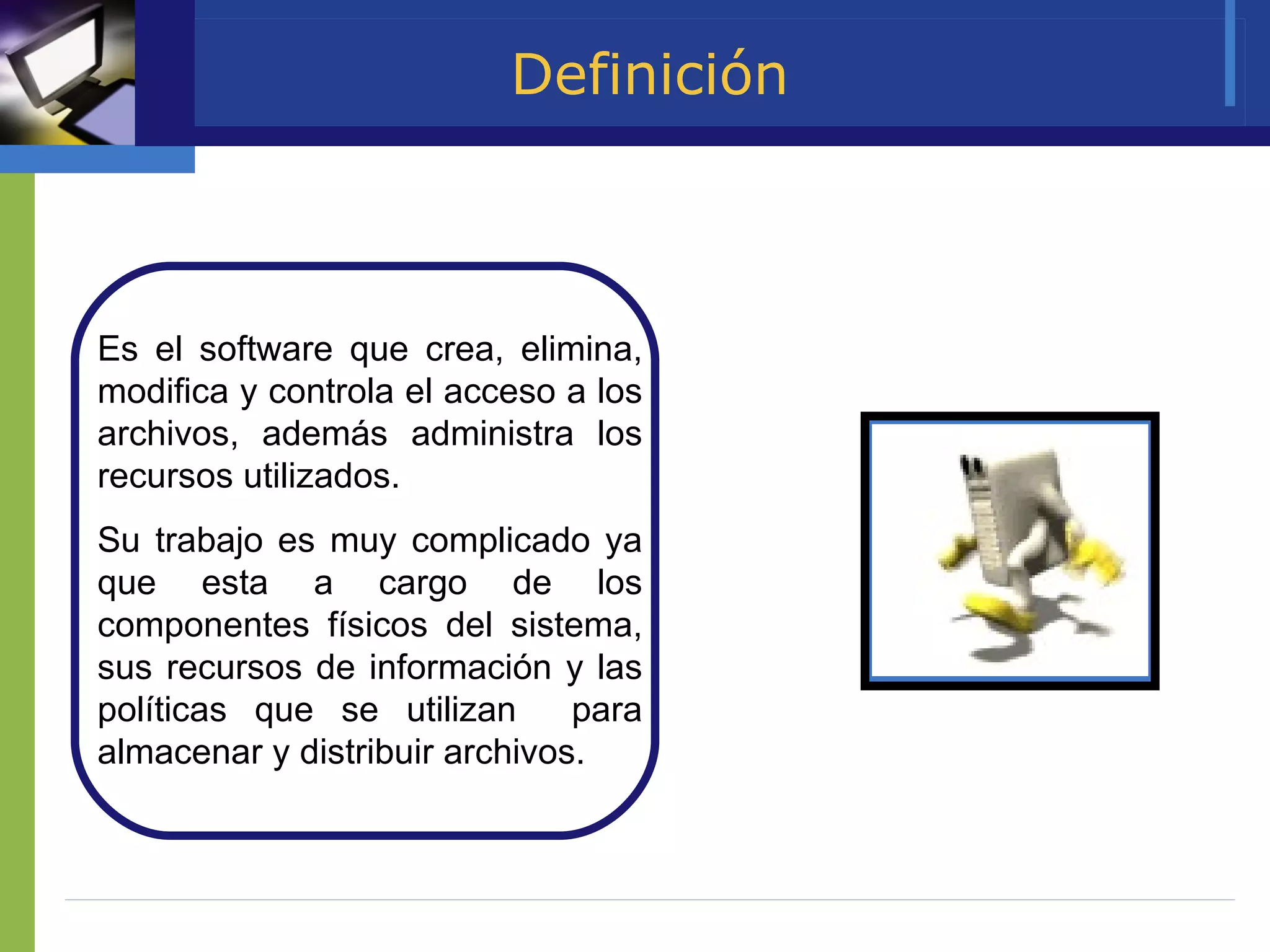 Definición Es el software que crea, elimina, modifica y controla el acceso a los archivos, además administra los recursos utilizados. Su trabajo es muy complicado ya que esta a cargo de los componentes físicos del sistema, sus recursos de información y las políticas que se utilizan  para almacenar y distribuir archivos.  