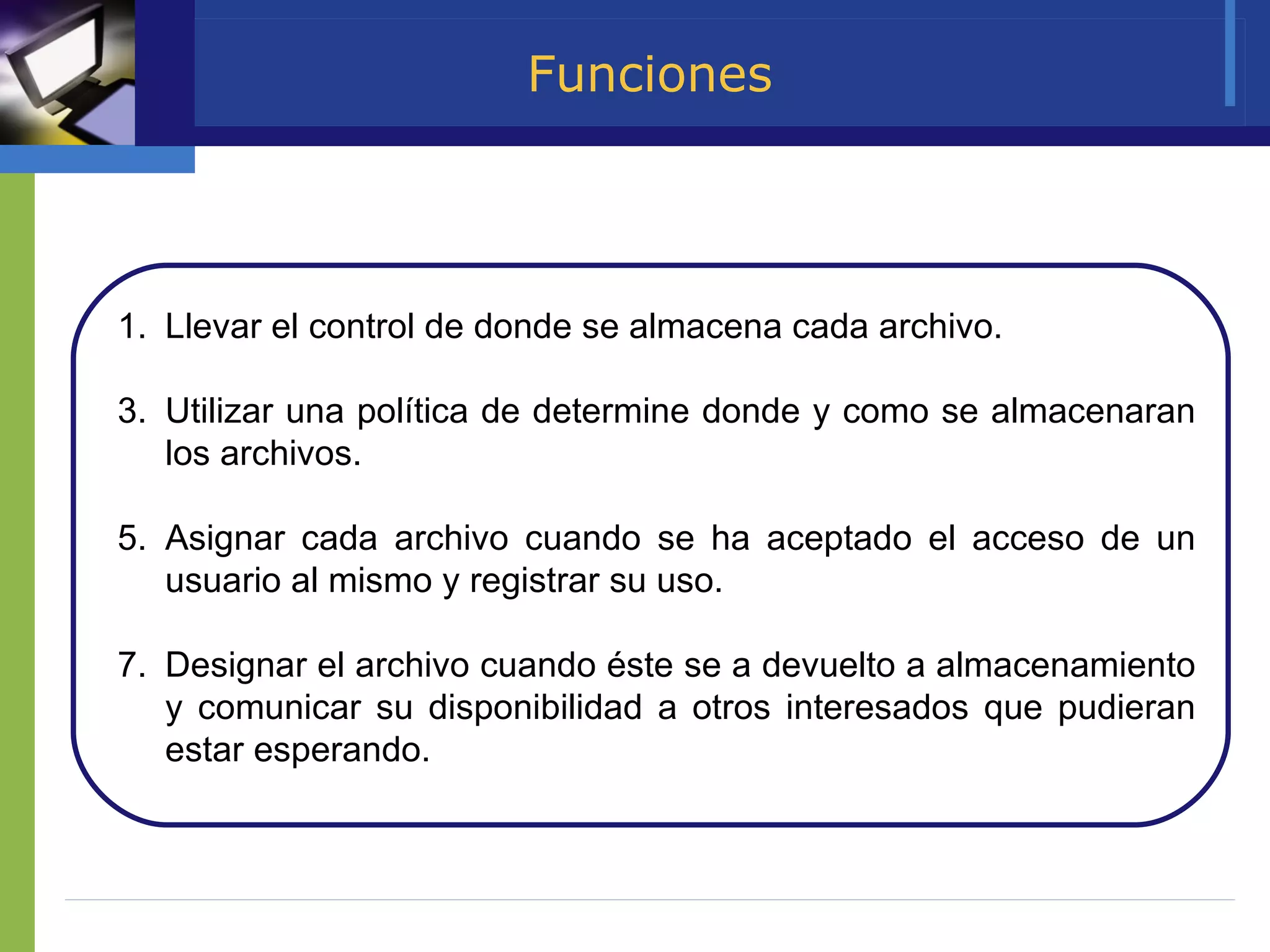 Funciones Llevar el control de donde se almacena cada archivo. Utilizar una política de determine donde y como se almacenaran los archivos. Asignar cada archivo cuando se ha aceptado el acceso de un usuario al mismo y registrar su uso. Designar el archivo cuando éste se a devuelto a almacenamiento y comunicar su disponibilidad a otros interesados que pudieran estar esperando.  