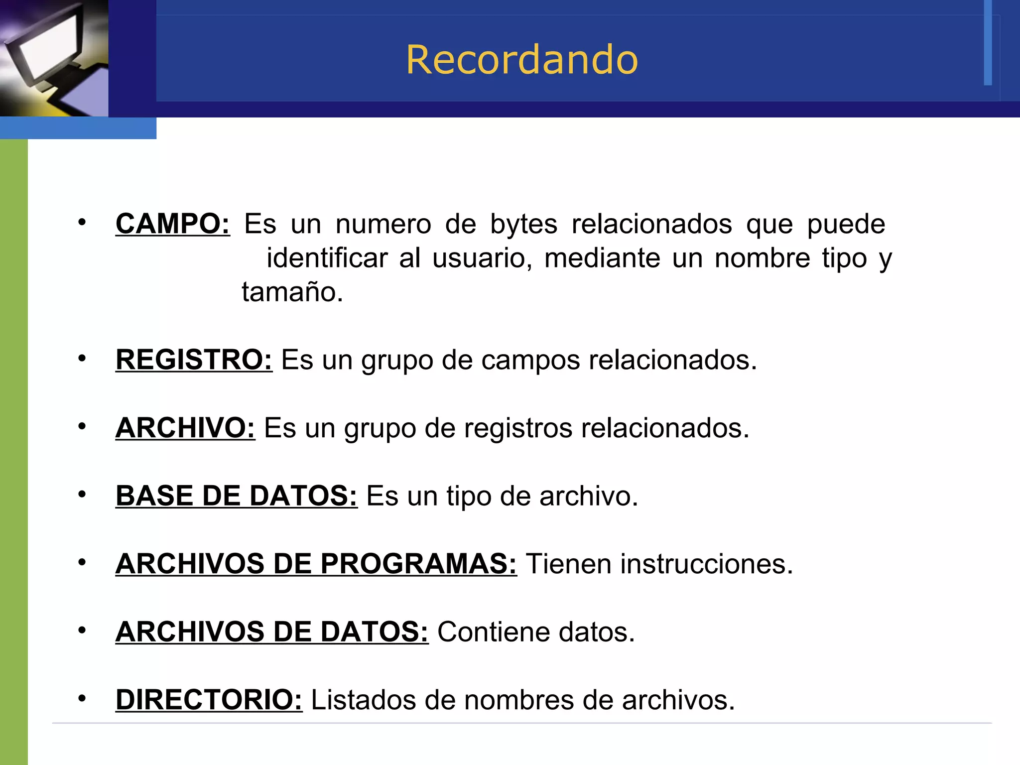 Recordando CAMPO:  Es un numero de bytes relacionados que puede    identificar al usuario, mediante un nombre tipo y    tamaño. REGISTRO:  Es un grupo de campos relacionados. ARCHIVO:  Es un grupo de registros relacionados. BASE DE DATOS:  Es un tipo de archivo. ARCHIVOS DE PROGRAMAS:  Tienen instrucciones. ARCHIVOS DE DATOS:  Contiene datos.  DIRECTORIO:  Listados de nombres de archivos.  