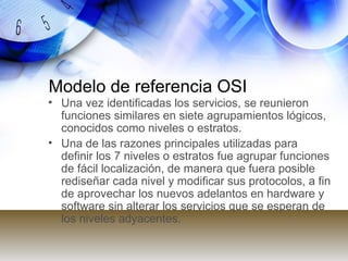 Modelo de referencia OSI Una vez identificadas los servicios, se reunieron funciones similares en siete agrupamientos lógicos, conocidos como niveles o estratos.  Una de las razones principales utilizadas para definir los 7 niveles o estratos fue agrupar funciones de fácil localización, de manera que fuera posible rediseñar cada nivel y modificar sus protocolos, a fin de aprovechar los nuevos adelantos en hardware y software sin alterar los servicios que se esperan de los niveles adyacentes.  