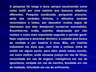 A pesquisa foi longa e dura, porque escarnecida como coisa inútil por uma maioria que buscava objetivos diferentes. Pesquisa condenada, porquanto procurar, atrás das verdades fictícias, a altíssima verdade incomodava a todos, por descobrir muitos jogos de interesses que eles desejavam conservar escondidos. Encontrei-me, então, sozinho, desprezado por não realizar a coisa mais importante segundo a opinião geral: fazer negócios e amontoar dinheiro; e culpado pela busca da verdade e por trazê-la à tona. Mas, um instinto indomável me dizia que, com toda a certeza, tinha de existir em algum ponto, para além deste nosso mundo, um outro melhor, onde reinasse justiça em vez de força, sinceridade em vez de engano, inteligência em vez de ignorância, verdade em vez de mentira, bondade em vez de maldade ,  felicidade em vez de sofrimento.   
