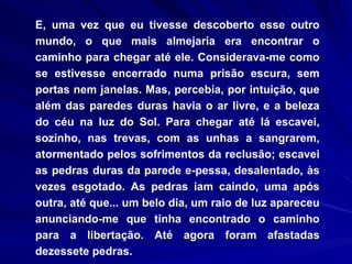 E, uma vez que eu tivesse descoberto esse outro mundo, o que mais almejaria era encontrar o caminho para chegar até ele. Considerava-me como se estivesse encerrado numa prisão escura, sem portas nem janelas. Mas, percebia, por intuição, que além das paredes duras havia o ar livre, e a beleza do céu na luz do Sol. Para chegar até lá escavei, sozinho, nas trevas, com as unhas a sangrarem, atormentado pelos sofrimentos da reclusão; escavei as pedras duras da parede e­pessa, desalentado, às vezes esgotado. As pedras iam caindo, uma após outra, até que... um belo dia, um raio de luz apareceu anunciando-me que tinha encontrado o caminho para a libertação. Até agora foram afastadas dezessete pedras.  