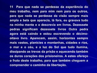 11  Para que nada se perdesse da experiência do meu trabalho, nem para mim nem para os outros, para que nada se perdesse da visão sempre mais ampla e bela que aparecia, lá fora, eu gravava tudo na minha mente e o descrevia em livros. Dezessete pedras significam dezessete livros Outra pedra agora está caindo e estou escrevendo o décimo-oitavo livro. Aparecem, assim, horizontes sempre mais vastos, planícies e montanhas, cidades e rios, o mar e o céu, e a luz do Sol que tudo ilumina, dissipando as trevas da prisão e aquecendo também os duros corações dos prisioneiros. A estes ofereço o fruto deste trabalho, para que também cheguem a compreender o caminho da libertação. 