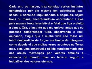 Cada um, ao nascer, traz consigo certos instintos construídos por ele mesmo em existências pas-sadas. E sente-se impulsionado a segui-los, sejam bons ou maus, encontrando-se acorrentado a eles pela mesma força irresistível é fatal que liga o efeito à causa. Ora, o instinto que me guiava, antes que eu pudesse compreender tudo, observando e raci-ocinando, exigia que a minha vida não fosse um inútil desperdício de forças em busca de miragens, como depois vi que muitas vezes acontece na Terra, mas, sim, uma construção sólida, fundamentada não nas areias movediças por valores fictícios e caducos do mundo, mas no terreno seguro e inabalável dos valores eternos.  