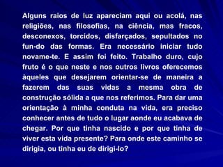 Alguns raios de luz apareciam aqui ou acolá, nas religiões, nas filosofias, na ciência, mas fracos, desconexos, torcidos, disfarçados, sepultados no fun­do das formas. Era necessário iniciar tudo novame­te. E assim foi feito. Trabalho duro, cujo fruto é o que neste e nos outros livros oferecemos àqueles que desejarem orientar-se de maneira a fazerem das suas vidas a mesma obra de construção sólida a que nos referimos. Para dar uma orientação à minha conduta na vida, era preciso conhecer antes de tudo o lugar aonde eu acabava de chegar. Por que tinha nascido e por que tinha de viver esta vida presente? Para onde este caminho se dirigia, ou tinha eu de dirigi-lo?  