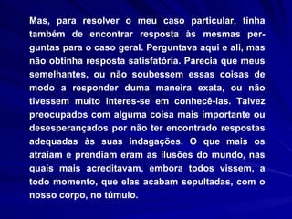 Mas, para resolver o meu caso particular, tinha também de encontrar resposta às mesmas per-guntas para o caso geral. Perguntava aqui e ali, mas não obtinha resposta satisfatória. Parecia que meus semelhantes, ou não soubessem essas coisas de modo a responder duma maneira exata, ou não tivessem muito interes­se em conhecê-las. Talvez preocupados com alguma coisa mais importante ou desesperançados por não ter encontrado respostas adequadas às suas indagações. O que mais os atraíam e prendiam eram as ilusões do mundo, nas quais mais acreditavam, embora todos vissem, a todo momento, que elas acabam sepultadas, com o nosso corpo, no túmulo.  